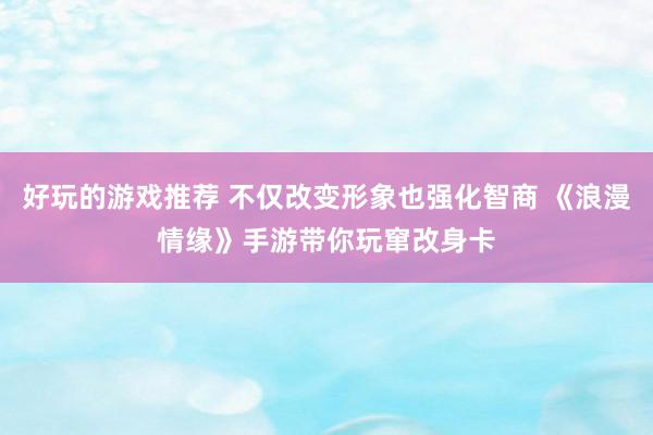 好玩的游戏推荐 不仅改变形象也强化智商 《浪漫情缘》手游带你玩窜改身卡