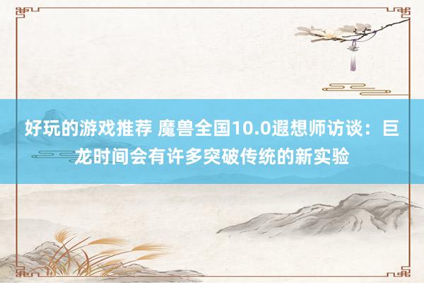 好玩的游戏推荐 魔兽全国10.0遐想师访谈：巨龙时间会有许多突破传统的新实验