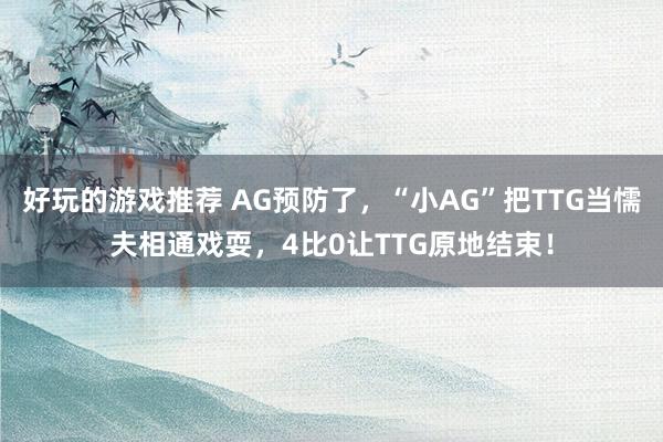 好玩的游戏推荐 AG预防了，“小AG”把TTG当懦夫相通戏耍，4比0让TTG原地结束！