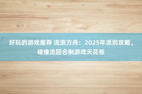 好玩的游戏推荐 流浪方舟：2025年派别攻略。碰撞流回合制游戏天花板