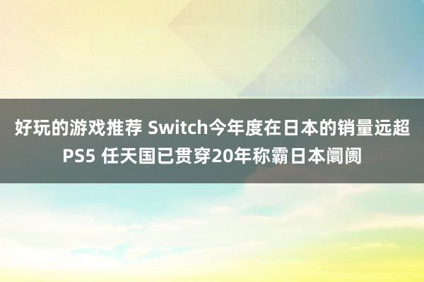 好玩的游戏推荐 Switch今年度在日本的销量远超PS5 任天国已贯穿20年称霸日本阛阓