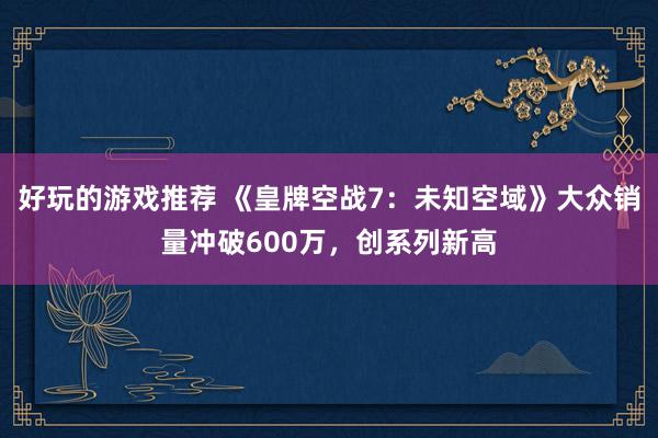 好玩的游戏推荐 《皇牌空战7：未知空域》大众销量冲破600万，创系列新高