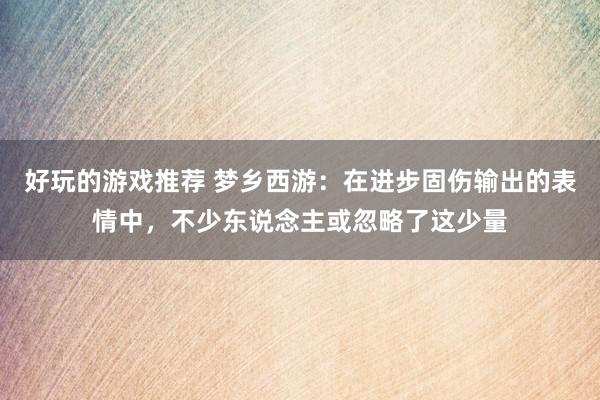 好玩的游戏推荐 梦乡西游：在进步固伤输出的表情中，不少东说念主或忽略了这少量