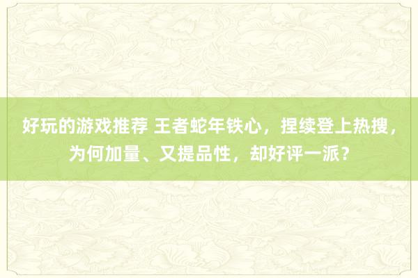 好玩的游戏推荐 王者蛇年铁心，捏续登上热搜，为何加量、又提品性，却好评一派？