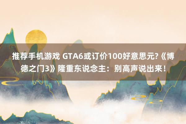 推荐手机游戏 GTA6或订价100好意思元?《博德之门3》隆重东说念主：别高声说出来！