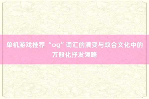 单机游戏推荐 “og”词汇的演变与蚁合文化中的万般化抒发领略