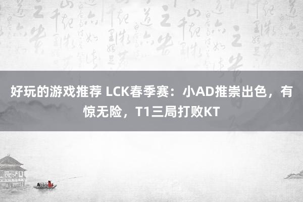 好玩的游戏推荐 LCK春季赛：小AD推崇出色，有惊无险，T1三局打败KT