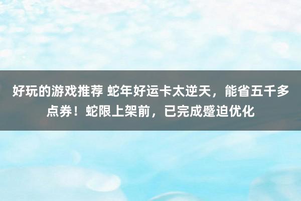 好玩的游戏推荐 蛇年好运卡太逆天，能省五千多点券！蛇限上架前，已完成蹙迫优化