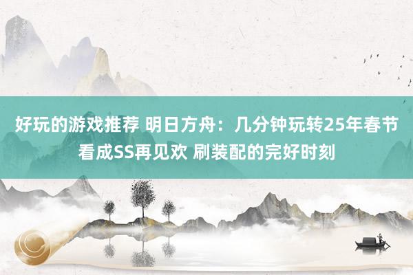 好玩的游戏推荐 明日方舟：几分钟玩转25年春节看成SS再见欢 刷装配的完好时刻