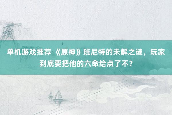 单机游戏推荐 《原神》班尼特的未解之谜，玩家到底要把他的六命给点了不？