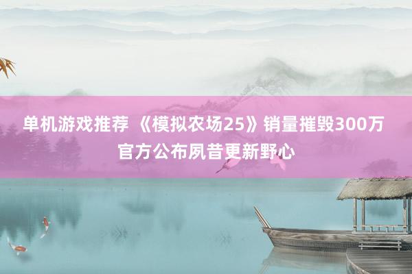 单机游戏推荐 《模拟农场25》销量摧毁300万 官方公布夙昔更新野心