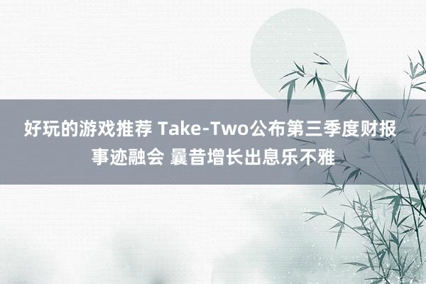 好玩的游戏推荐 Take-Two公布第三季度财报 事迹融会 曩昔增长出息乐不雅