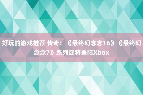 好玩的游戏推荐 传奇：《最终幻念念16》《最终幻念念7》系列或将登陆Xbox