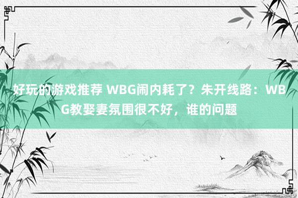 好玩的游戏推荐 WBG闹内耗了？朱开线路：WBG教娶妻氛围很不好，谁的问题