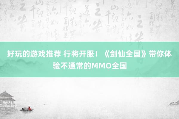 好玩的游戏推荐 行将开服！《剑仙全国》带你体验不通常的MMO全国