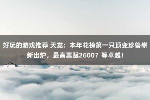 好玩的游戏推荐 天龙：本年花榜第一只顶变珍兽崭新出炉，最高禀赋2600？等卓越！