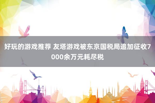 好玩的游戏推荐 友塔游戏被东京国税局追加征收7000余万元耗尽税