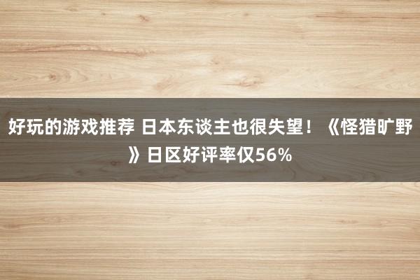 好玩的游戏推荐 日本东谈主也很失望！《怪猎旷野》日区好评率仅56%