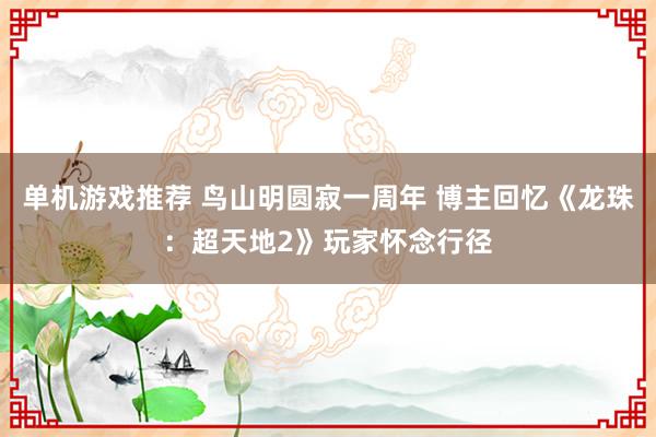 单机游戏推荐 鸟山明圆寂一周年 博主回忆《龙珠：超天地2》玩家怀念行径