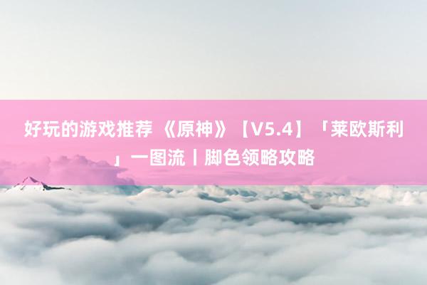 好玩的游戏推荐 《原神》【V5.4】「莱欧斯利」一图流丨脚色领略攻略